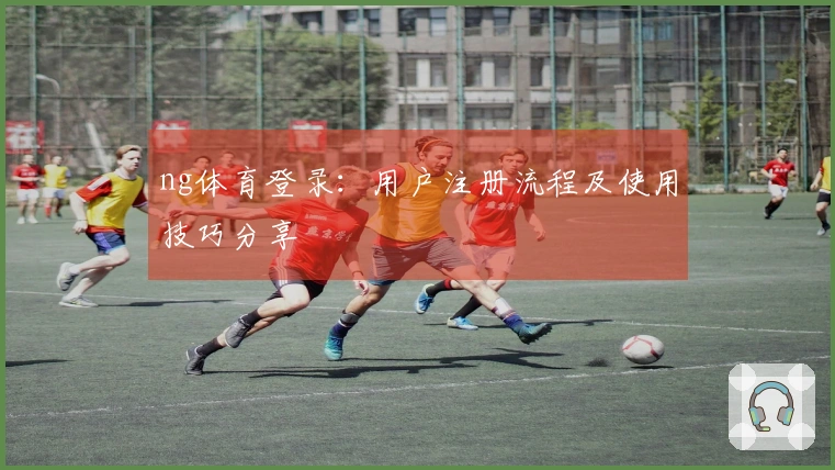 ng体育登录：用户注册流程及使用技巧分享