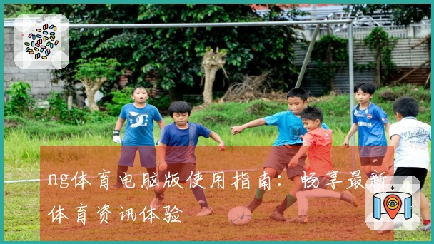 ng体育电脑版使用指南：畅享最新体育资讯体验